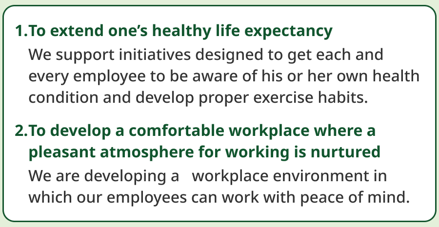 1. To extend one’s healthy life expectancy. We support initiatives designed to get each and every employee to be aware of his or her own health condition and develop proper exercise habits. 2. To develop a comfortable workplace where a pleasant atmosphere for working is nurtured. We are developing a workplace environment in which our employees can work with peace of mind.