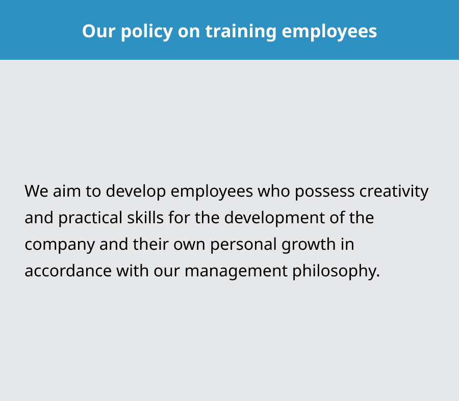 Our policy on training employees. We aim to develop employees who possess creativity and practical skills for the development of the company and their own personal growth in accordance with our management philosophy.
