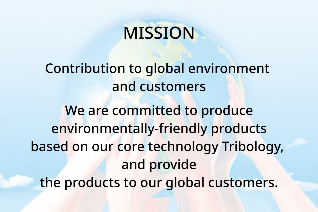 MISSION Contribution to global environment and customers We are committed to produce environmentally-friendly products based on our core technology Tribology, and provide the products to our global customers.
