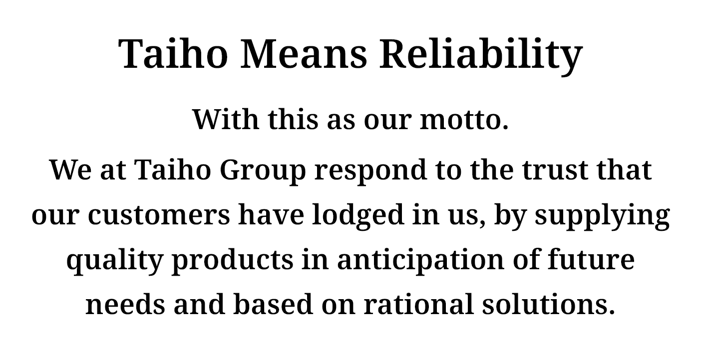 Taiho Means Reliability　With this as our motto. We at Taiho Group respond to the trust that our cutomers have lodged in us, by supplying quality products in anticipation of future needs and based on rational solutions.